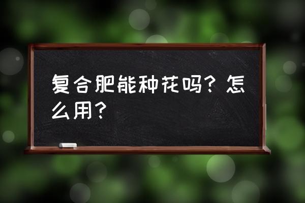 用复合肥种花好吗 复合肥能种花吗？怎么用？