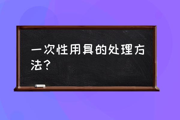 我们应该怎样处理一次性餐具 一次性用具的处理方法？