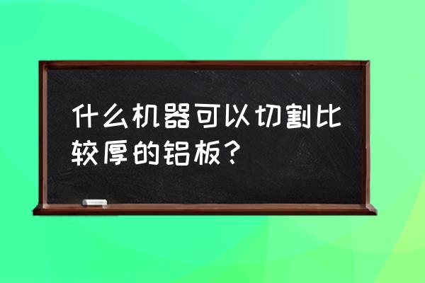 下料机可以下几公分厚的板材 什么机器可以切割比较厚的铝板？