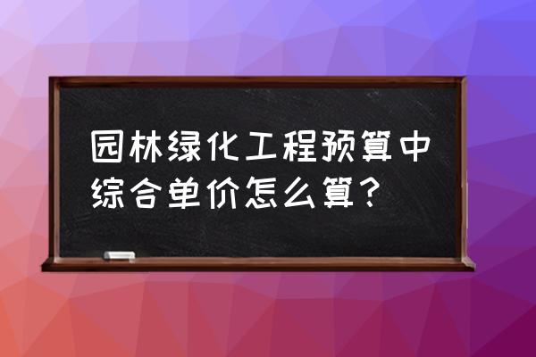 园林绿化定额综合取费如何取 园林绿化工程预算中综合单价怎么算？