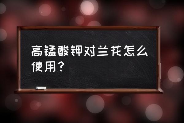 用什么给兰花盆消毒 高锰酸钾对兰花怎么使用？