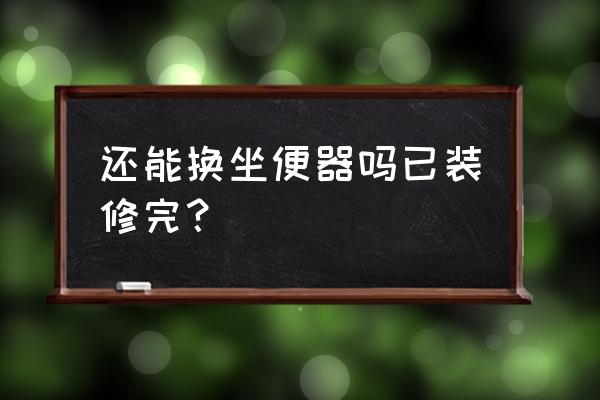 家里的马桶能换成坐便器吗 还能换坐便器吗已装修完？