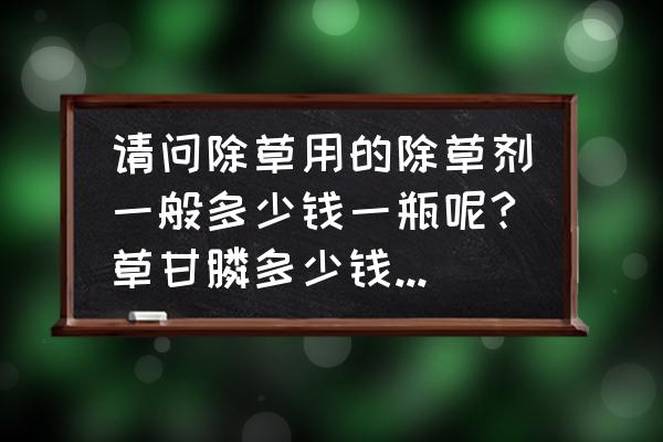 草甘膦多少钱一瓶啊 请问除草用的除草剂一般多少钱一瓶呢?草甘膦多少钱一瓶呢？