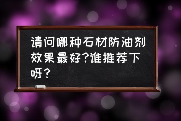 油性石材防护剂哪里有 请问哪种石材防油剂效果最好?谁推荐下呀？