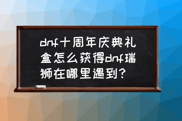 dnf十周年小游戏在哪 dnf十周年庆典礼盒怎么获得dnf瑞狮在哪里遇到？