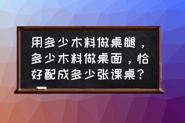 多少立方米木料做桌腿 用多少木料做桌腿，多少木料做桌面，恰好配成多少张课桌？