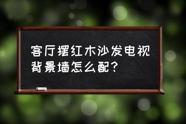 实木家具配什么电视墙好看 客厅摆红木沙发电视背景墙怎么配？