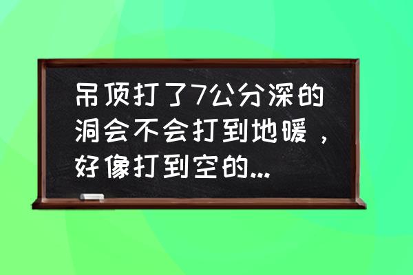 楼房顶打孔能打到地暖管吗 吊顶打了7公分深的洞会不会打到地暖，好像打到空的了，求解？