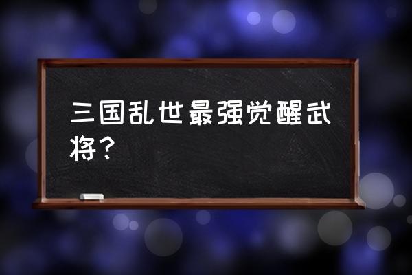 三国乱世张飞多少级觉醒技能 三国乱世最强觉醒武将？