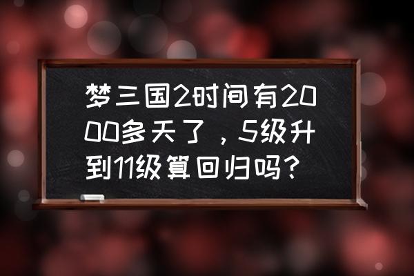 梦三国回归多久结束 梦三国2时间有2000多天了，5级升到11级算回归吗？