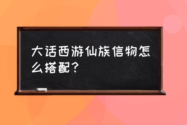 大话西游手游信物哪个值得炼化 大话西游仙族信物怎么搭配？