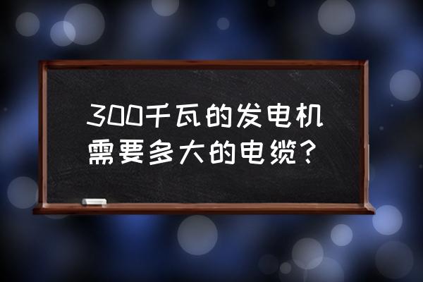 300kw发电机要用多大的电线 300千瓦的发电机需要多大的电缆？