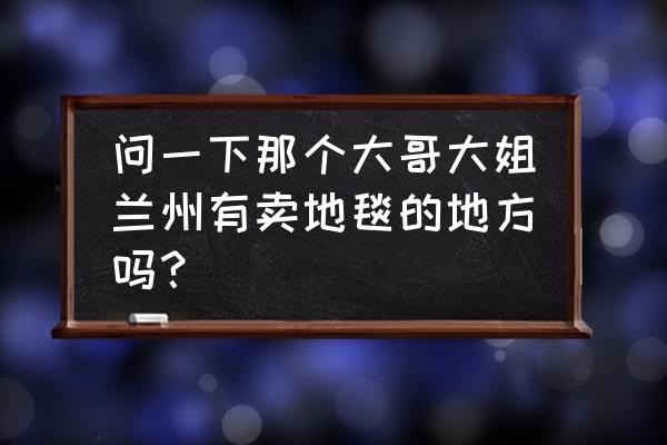 兰州有卖地毯的地方吗 问一下那个大哥大姐兰州有卖地毯的地方吗？