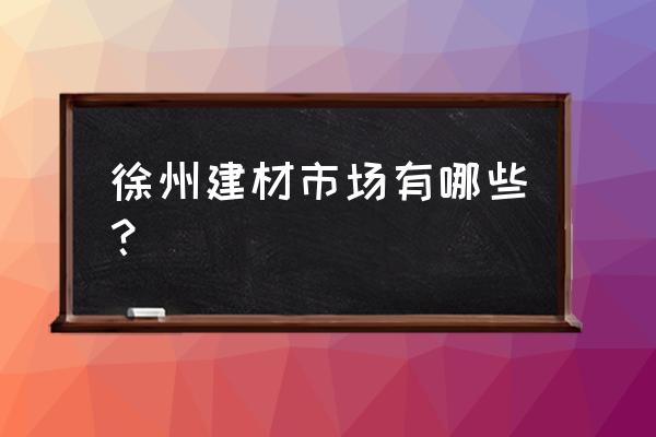 徐州家装建材批发市场哪个比较好 徐州建材市场有哪些？