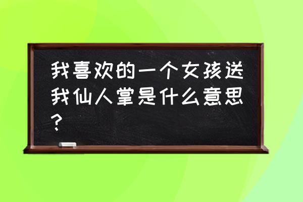 女生送男生仙人掌代表什么意思 我喜欢的一个女孩送我仙人掌是什么意思？