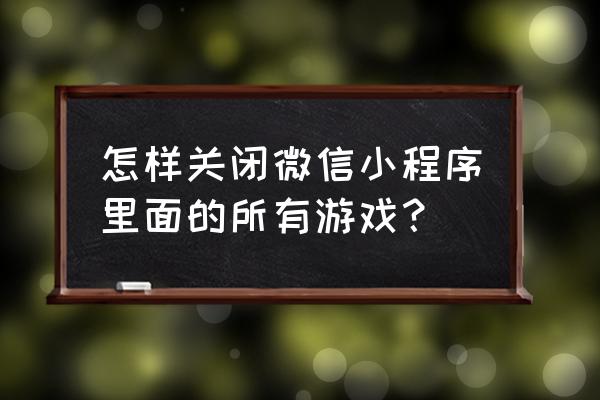 微信怎么把小游戏全部删除 怎样关闭微信小程序里面的所有游戏？