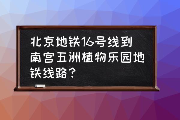 北京南宫植物园怎么走 北京地铁16号线到南宫五洲植物乐园地铁线路？