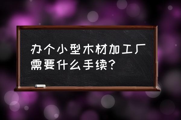 小型木材加工需要什么手续 办个小型木材加工厂需要什么手续？