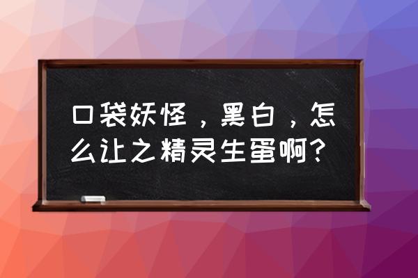 口袋妖怪黑白2多久生蛋 口袋妖怪，黑白，怎么让之精灵生蛋啊？