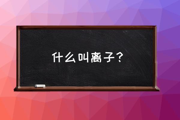 离子是什么的什么或原子团 什么叫离子? 离子是什么的什么或原子团 什么叫离子?
