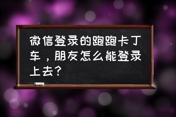 跑跑卡丁车好友加入条件 微信登录的跑跑卡丁车，朋友怎么能登录上去？