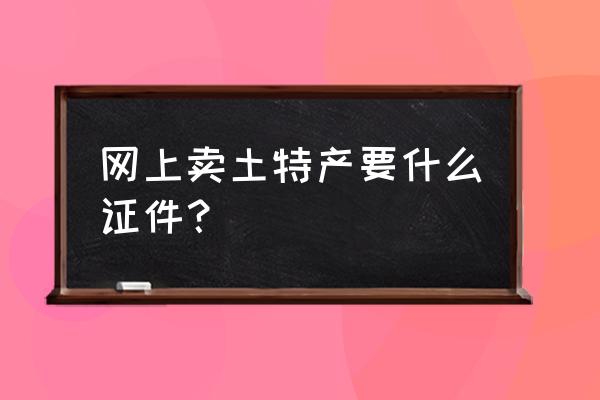 朋友圈卖土特产要怎么经营 网上卖土特产要什么证件？