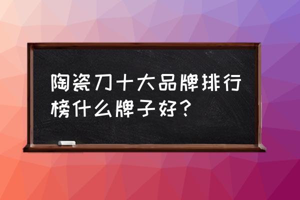 国内陶瓷刀十大品牌 陶瓷刀十大品牌排行榜什么牌子好？