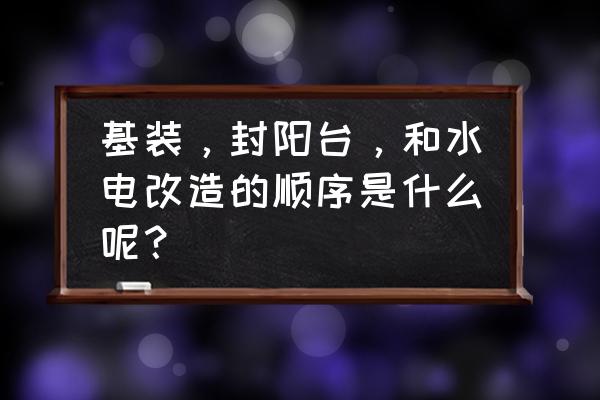 家庭装修水电改造怎么做 基装，封阳台，和水电改造的顺序是什么呢？