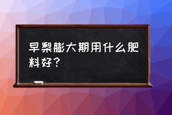 酥梨膨大肥什么时间用最好 早梨膨大期用什么肥料好？