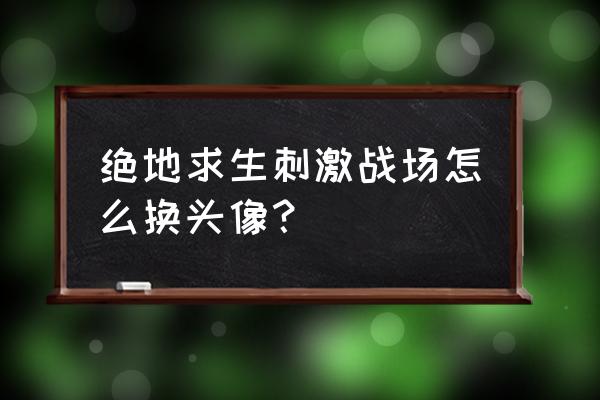 刺激战场怎么换新头像 绝地求生刺激战场怎么换头像？