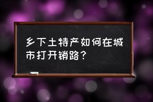 农家菜怎么找销路 乡下土特产如何在城市打开销路？