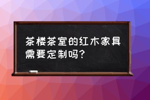 山西中式红木家具怎么买 茶楼茶室的红木家具需要定制吗？