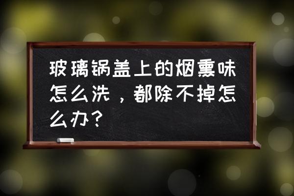 清洗玻璃锅盖的妙招 玻璃锅盖上的烟熏味怎么洗，都除不掉怎么办？