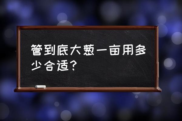 小葱用什么肥料高产 管到底大葱一亩用多少合适？