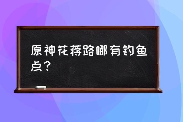 原神风龙废墟钓鱼位置 原神花蒋路哪有钓鱼点？