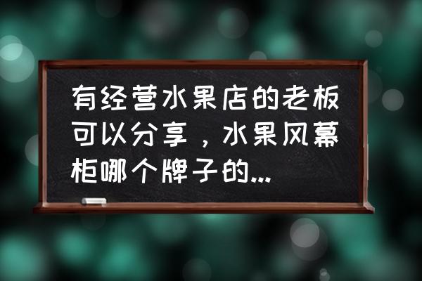 风幕柜的好处和坏处 有经营水果店的老板可以分享，水果风幕柜哪个牌子的好，性价比高，保修时间长的呢？