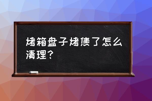 盘子的油渍怎么去除 烤箱盘子烤焦了怎么清理？