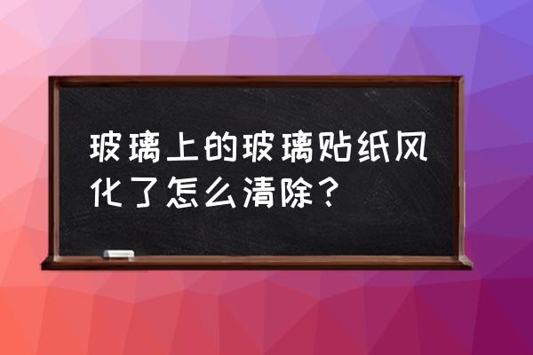 玻璃上的玻璃贴纸风化了怎么清除 玻璃上的玻璃贴纸风化了怎么清除？