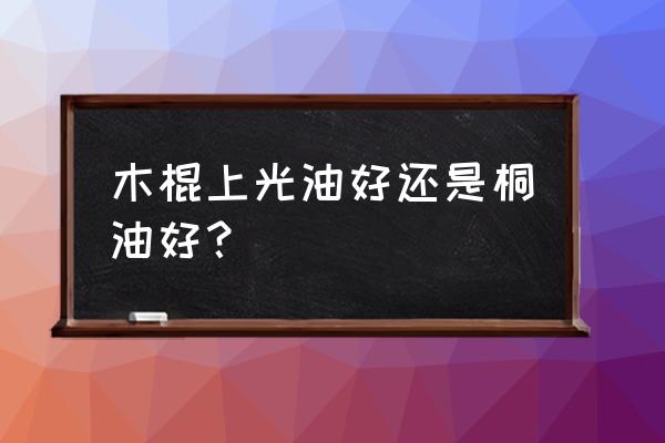 家具上光油是用刷子好还是用布好 木棍上光油好还是桐油好？