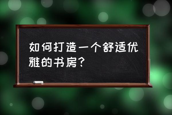 置办红木家具为什么要从书房开始 如何打造一个舒适优雅的书房？