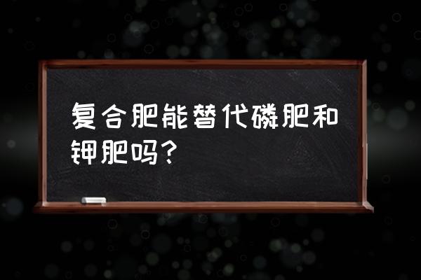 钾肥和磷肥哪个需求量大 复合肥能替代磷肥和钾肥吗？