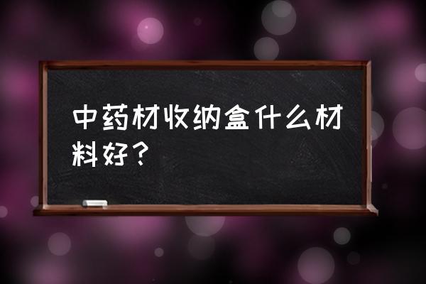 收纳盒是啥样的 中药材收纳盒什么材料好？