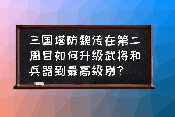 怎么才能使武将的级别快速升级 三国塔防魏传在第二周目如何升级武将和兵器到最高级别？