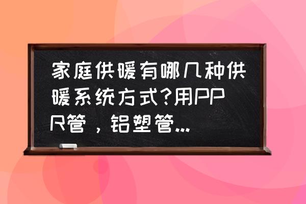 家庭供暖哪种方式好省钱 家庭供暖有哪几种供暖系统方式?用PPR管，铝塑管，到底哪种好？